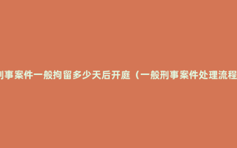 刑事案件一般拘留多少天后开庭（一般刑事案件处理流程）