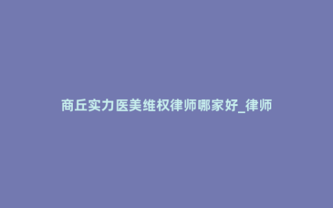 商丘实力医美维权律师哪家好_律师