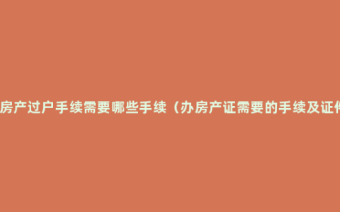 办房产过户手续需要哪些手续（办房产证需要的手续及证件）