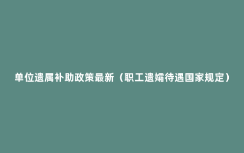 单位遗属补助政策最新（职工遗孀待遇国家规定）