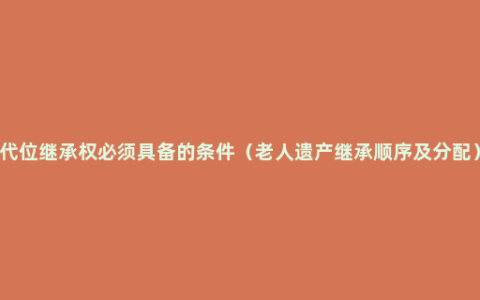 代位继承权必须具备的条件（老人遗产继承顺序及分配）