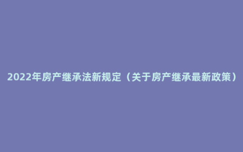 2022年房产继承法新规定（关于房产继承最新政策）