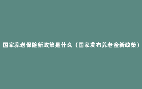 国家养老保险新政策是什么（国家发布养老金新政策）