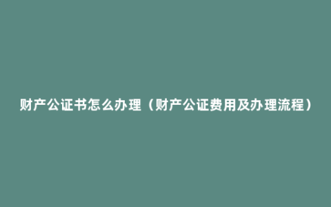 财产公证书怎么办理（财产公证费用及办理流程）