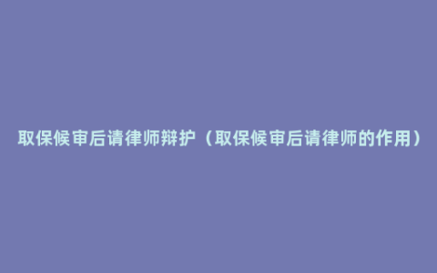 取保候审后请律师辩护（取保候审后请律师的作用）