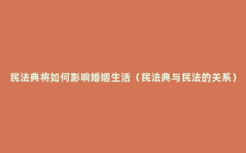 民法典将如何影响婚姻生活（民法典与民法的关系）