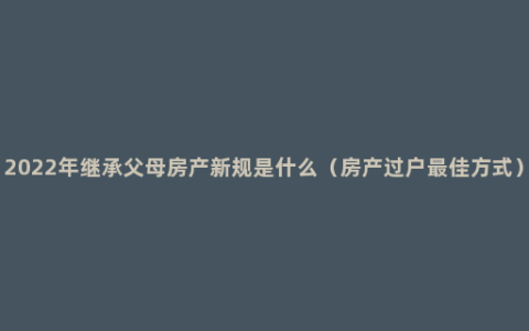 2022年继承父母房产新规是什么（房产过户最佳方式）