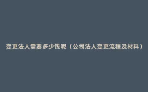 变更法人需要多少钱呢（公司法人变更流程及材料）