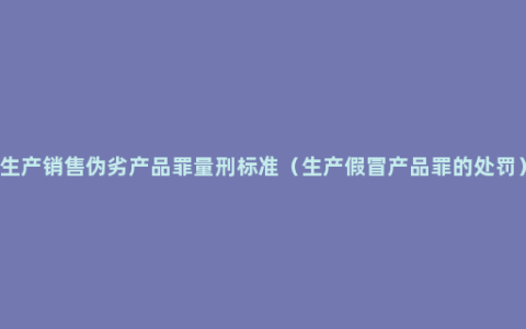 生产销售伪劣产品罪量刑标准（生产假冒产品罪的处罚）