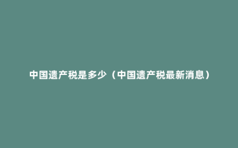 中国遗产税是多少（中国遗产税最新消息）