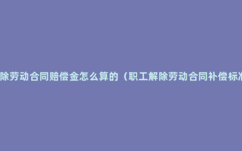 解除劳动合同赔偿金怎么算的（职工解除劳动合同补偿标准）