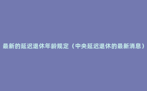 最新的延迟退休年龄规定（中央延迟退休的最新消息）