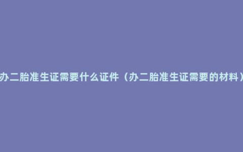 办二胎准生证需要什么证件（办二胎准生证需要的材料）