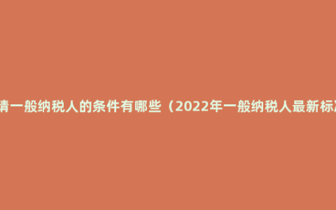 申请一般纳税人的条件有哪些（2022年一般纳税人最新标准）