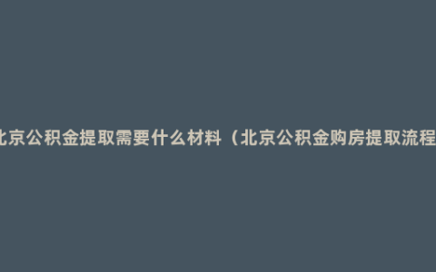 北京公积金提取需要什么材料（北京公积金购房提取流程）