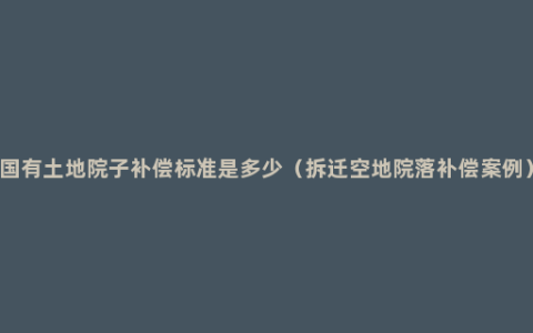 国有土地院子补偿标准是多少（拆迁空地院落补偿案例）